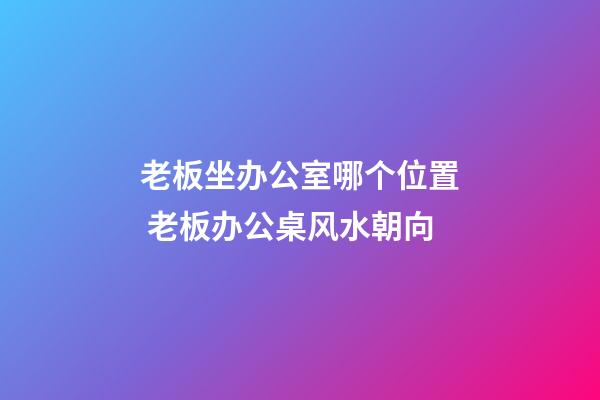 老板坐办公室哪个位置 老板办公桌风水朝向